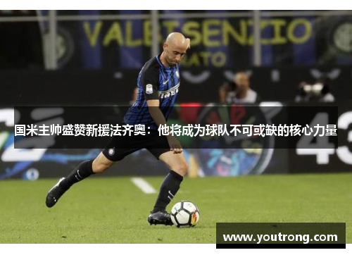 国米主帅盛赞新援法齐奥：他将成为球队不可或缺的核心力量