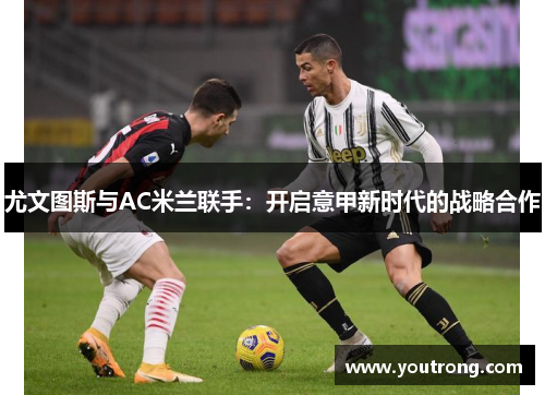 尤文图斯与AC米兰联手：开启意甲新时代的战略合作