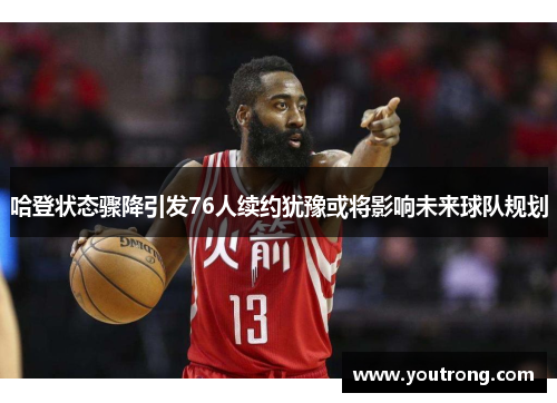 哈登状态骤降引发76人续约犹豫或将影响未来球队规划