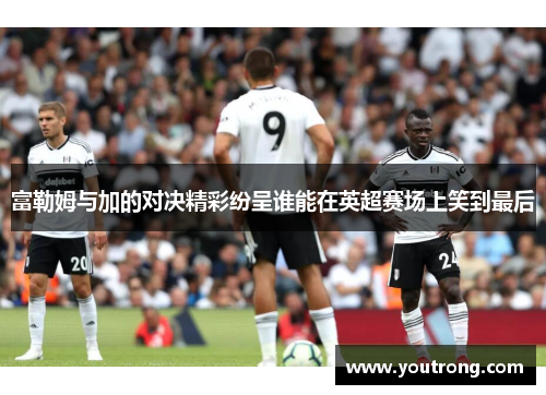 富勒姆与加的对决精彩纷呈谁能在英超赛场上笑到最后