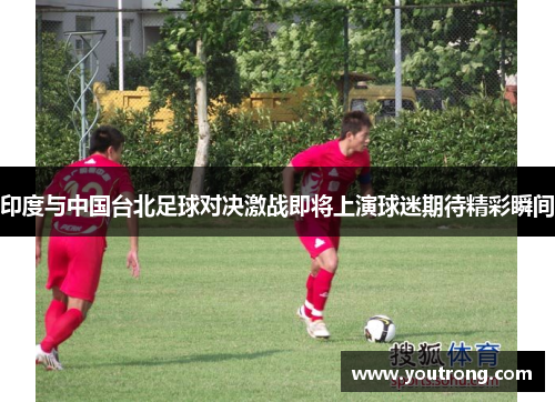 印度与中国台北足球对决激战即将上演球迷期待精彩瞬间
