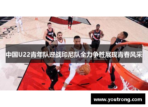 中国U22青年队迎战印尼队全力争胜展现青春风采