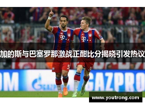 加的斯与巴塞罗那激战正酣比分揭晓引发热议